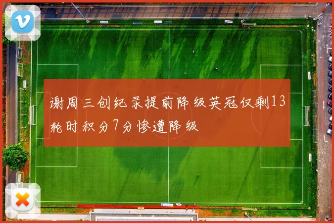 谢周三创纪录提前降级英冠仅剩13轮时积分7分惨遭降级