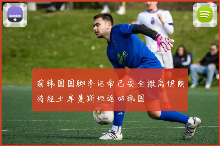 前韩国国脚李记帝已安全撤离伊朗将经土库曼斯坦返回韩国