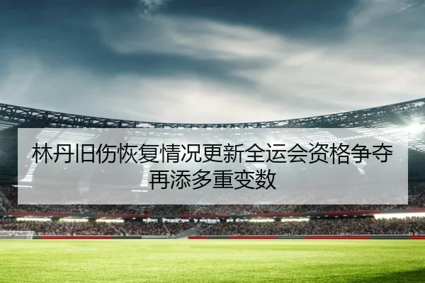 林丹旧伤恢复情况更新全运会资格争夺再添多重变数