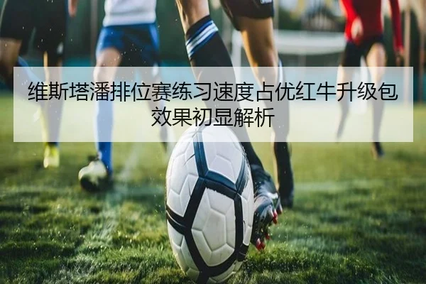 维斯塔潘排位赛练习速度占优红牛升级包效果初显解析