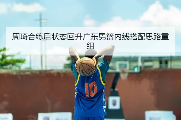 周琦合练后状态回升广东男篮内线搭配思路重组